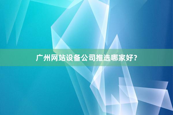 广州网站设备公司推选哪家好？
