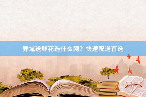 异域送鲜花选什么网？快速配送首选